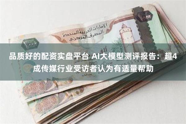 品质好的配资实盘平台 AI大模型测评报告：超4成传媒行业受访者认为有适量帮助