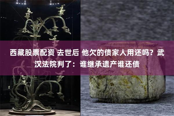 西藏股票配资 去世后 他欠的债家人用还吗？武汉法院判了：谁继承遗产谁还债