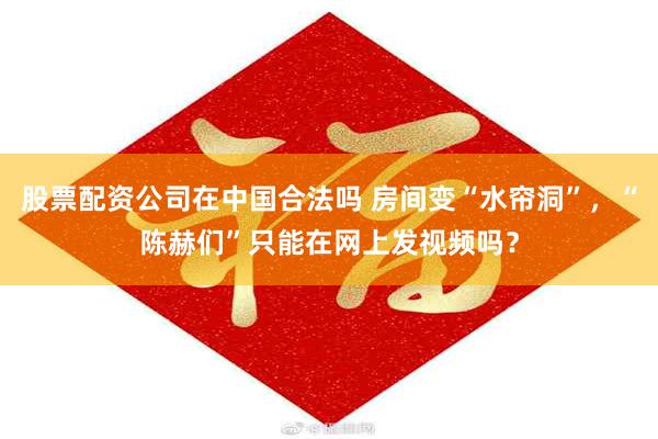 股票配资公司在中国合法吗 房间变“水帘洞”，“陈赫们”只能在网上发视频吗？