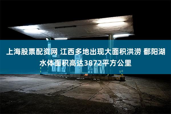 上海股票配资网 江西多地出现大面积洪涝 鄱阳湖水体面积高达3872平方公里