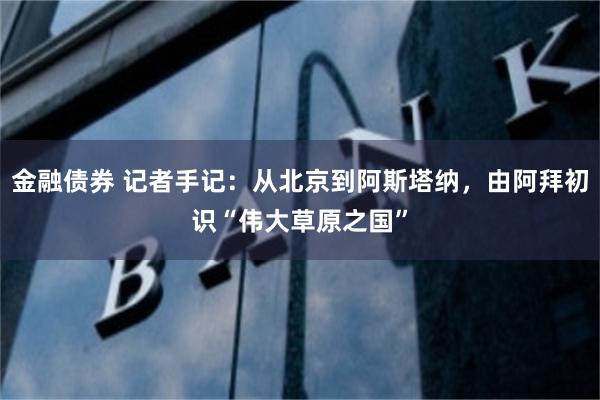 金融债券 记者手记：从北京到阿斯塔纳，由阿拜初识“伟大草原之国”