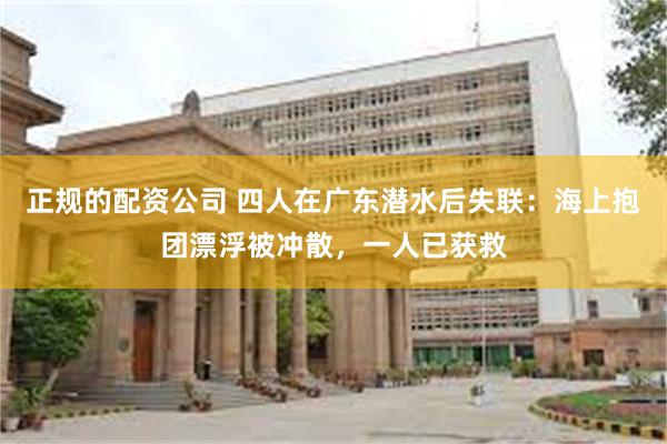 正规的配资公司 四人在广东潜水后失联：海上抱团漂浮被冲散，一人已获救