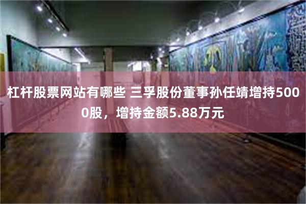 杠杆股票网站有哪些 三孚股份董事孙任靖增持5000股，增持金额5.88万元