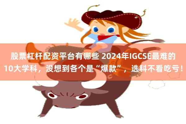 股票杠杆配资平台有哪些 2024年IGCSE最难的10大学科，没想到各个是“爆款”，选科不看吃亏！