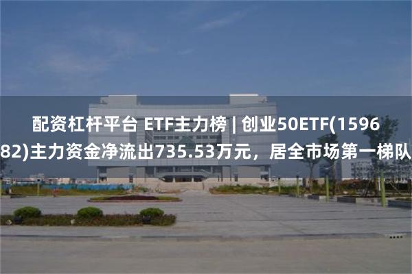 配资杠杆平台 ETF主力榜 | 创业50ETF(159682)主力资金净流出735.53万元，居全市场第一梯队