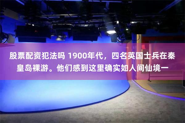 股票配资犯法吗 1900年代，四名英国士兵在秦皇岛裸游。他们感到这里确实如人间仙境一