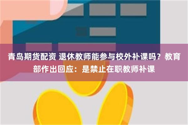 青岛期货配资 退休教师能参与校外补课吗？教育部作出回应：是禁止在职教师补课