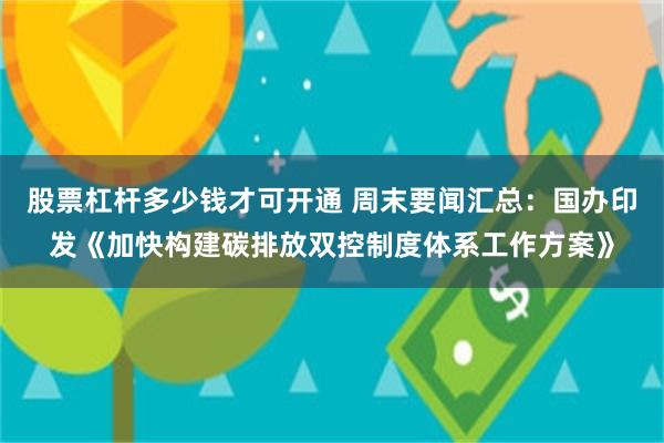 股票杠杆多少钱才可开通 周末要闻汇总：国办印发《加快构建碳排放双控制度体系工作方案》