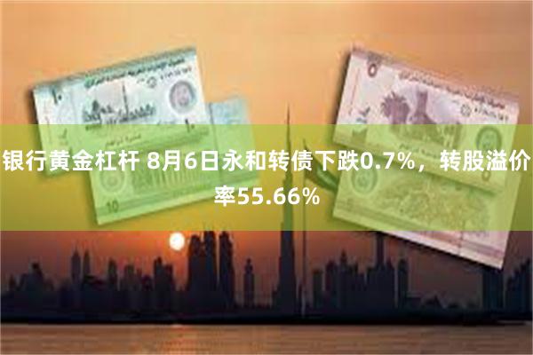 银行黄金杠杆 8月6日永和转债下跌0.7%，转股溢价率55.66%