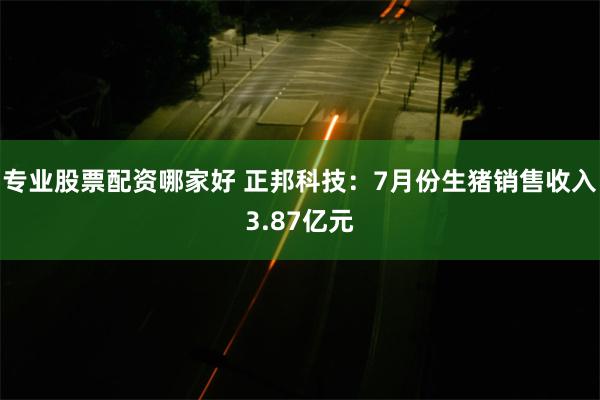 专业股票配资哪家好 正邦科技：7月份生猪销售收入3.87亿元