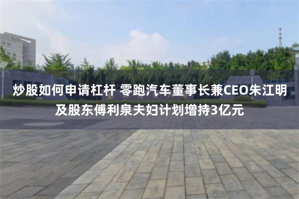 炒股如何申请杠杆 零跑汽车董事长兼CEO朱江明及股东傅利泉夫妇计划增持3亿元