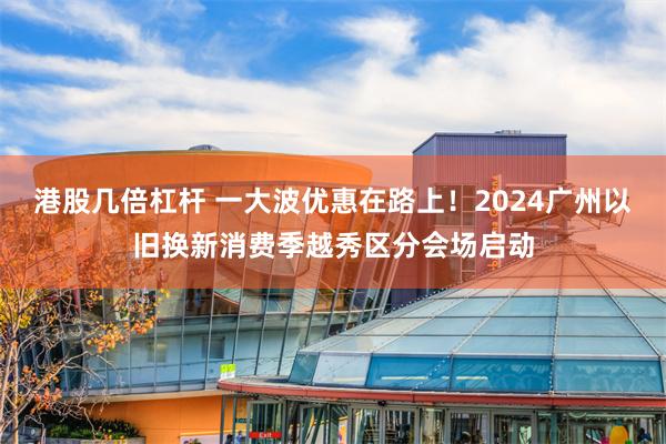 港股几倍杠杆 一大波优惠在路上！2024广州以旧换新消费季越秀区分会场启动