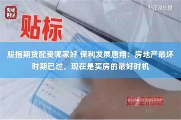 股指期货配资哪家好 保利发展唐翔：房地产最坏时期已过，现在是买房的最好时机