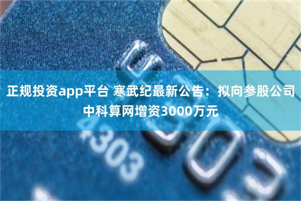 正规投资app平台 寒武纪最新公告：拟向参股公司中科算网增资3000万元