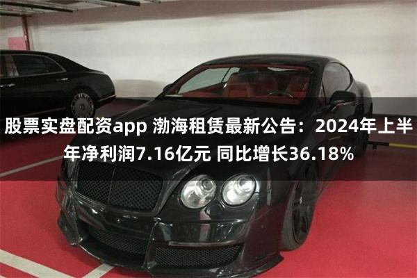 股票实盘配资app 渤海租赁最新公告：2024年上半年净利润7.16亿元 同比增长36.18%