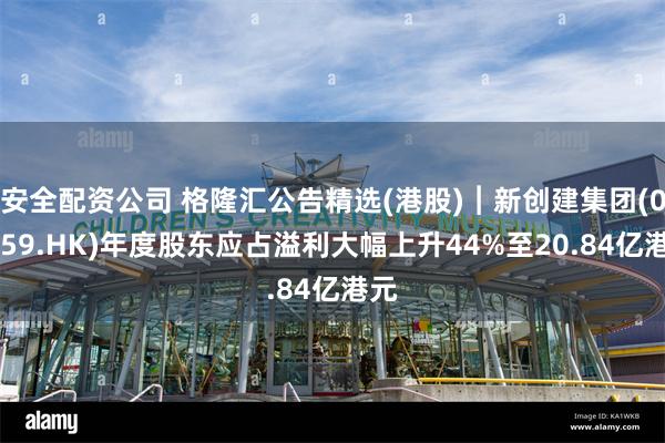 安全配资公司 格隆汇公告精选(港股)︱新创建集团(00659.HK)年度股东应占溢利大幅上升44%至20.84亿港元