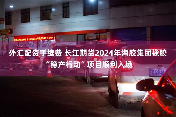 外汇配资手续费 长江期货2024年海胶集团橡胶“稳产行动”项目顺利入场