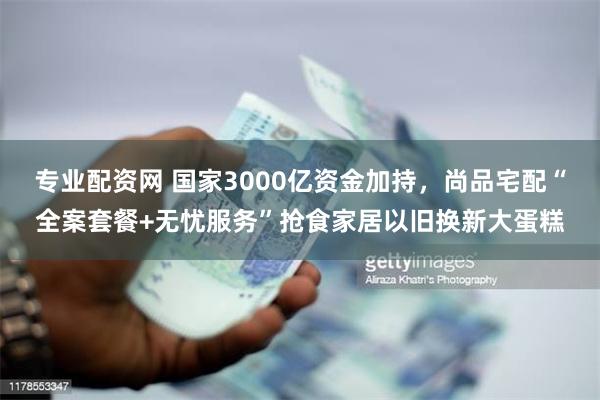 专业配资网 国家3000亿资金加持，尚品宅配“全案套餐+无忧服务”抢食家居以旧换新大蛋糕