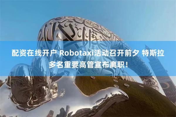 配资在线开户 Robotaxi活动召开前夕 特斯拉多名重要高管宣布离职！