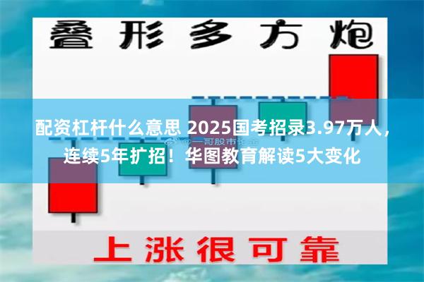 配资杠杆什么意思 2025国考招录3.97万人，连续5年扩招！华图教育解读5大变化