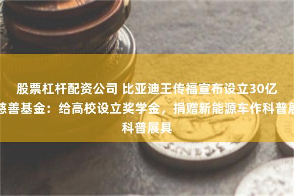 股票杠杆配资公司 比亚迪王传福宣布设立30亿元慈善基金：给高校设立奖学金，捐赠新能源车作科普展具