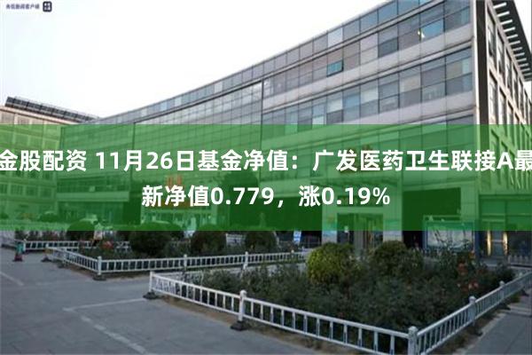 金股配资 11月26日基金净值：广发医药卫生联接A最新净值0.779，涨0.19%