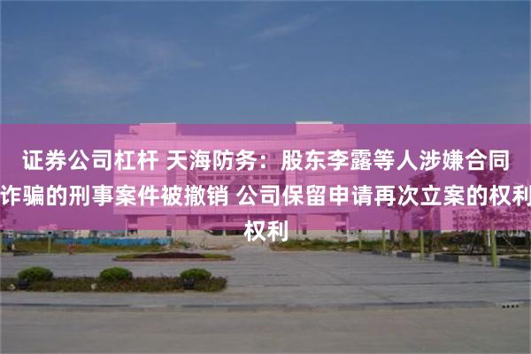 证券公司杠杆 天海防务：股东李露等人涉嫌合同诈骗的刑事案件被撤销 公司保留申请再次立案的权利