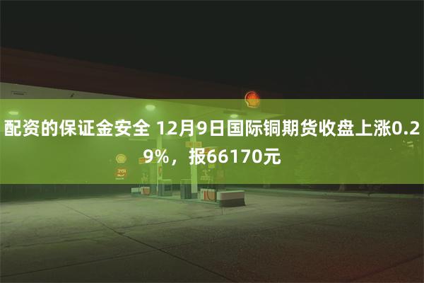 配资的保证金安全 12月9日国际铜期货收盘上涨0.29%，报66170元