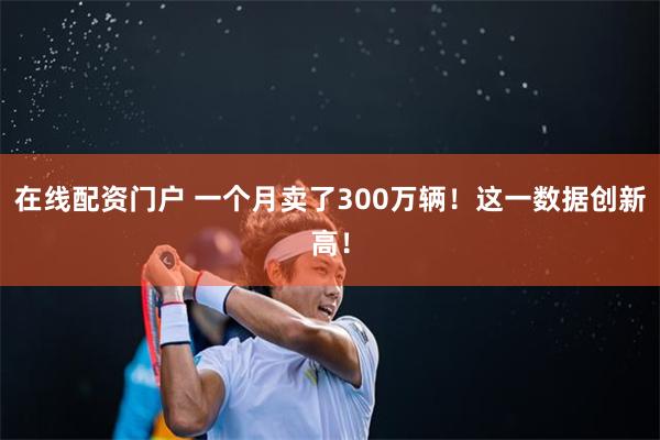 在线配资门户 一个月卖了300万辆！这一数据创新高！