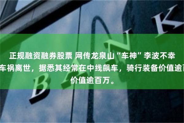 正规融资融券股票 网传龙泉山“车神”李波不幸遭遇车祸离世，据悉其经常在中线飙车，骑行装备价值逾百万。