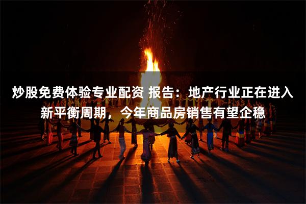 炒股免费体验专业配资 报告：地产行业正在进入新平衡周期，今年商品房销售有望企稳