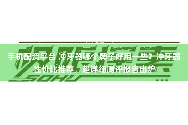 手机配资平台 冲牙器哪个牌子好用一些？冲牙器性价比推荐，超详细测评报告出炉