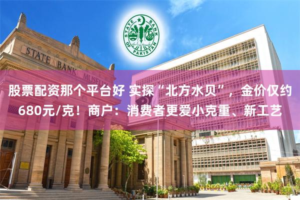 股票配资那个平台好 实探“北方水贝”，金价仅约680元/克！商户：消费者更爱小克重、新工艺