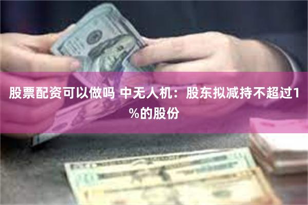 股票配资可以做吗 中无人机：股东拟减持不超过1%的股份